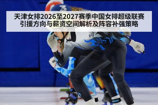 天津女排2026至2027赛季中国女排超级联赛引援方向与薪资空间解析及阵容补强策略