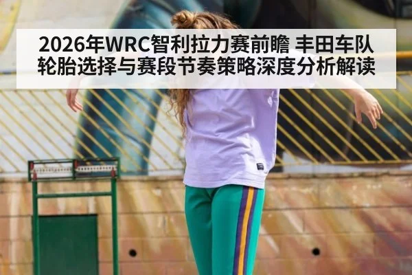 2026年WRC智利拉力赛前瞻 丰田车队轮胎选择与赛段节奏策略深度分析解读
